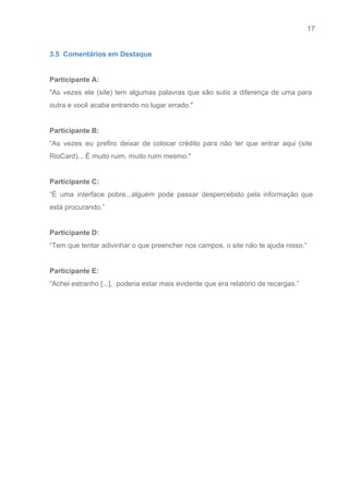 17 
   
3.5  Comentários em Destaque 
 
Participante A: 
"As vezes ele (site) tem algumas palavras que são sutis a diferença de uma para                             
outra e você acaba entrando no lugar errado." 
 
Participante B: 
“As vezes eu prefiro deixar de colocar crédito para não ter que entrar aqui (site                             
RioCard)... É muito ruim, muito ruim mesmo." 
 
Participante C: 
“É uma interface pobre...alguém pode passar despercebido pela informação que                   
está procurando.” 
 
Participante D: 
“Tem que tentar adivinhar o que preencher nos campos, o site não te ajuda nisso.” 
 
Participante E: 
“Achei estranho [...],  poderia estar mais evidente que era relatório de recargas.” 
 
 
 
 
 
 
 
 
 
 
 
 
 
 