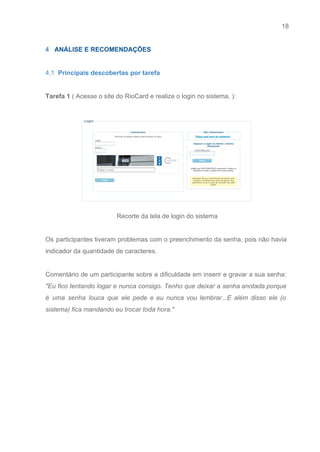 18 
   
4​   ANÁLISE E RECOMENDAÇÕES 
 
4.1  ​Principais descobertas por tarefa 
 
Tarefa 1​ ( Acesse o site do RioCard e realize o login no sistema. ):  
 
 
Recorte da tela de login do sistema 
 
Os participantes tiveram problemas com o preenchimento da senha, pois não havia                       
indicador da quantidade de caracteres. 
 
Comentário de um participante sobre a dificuldade em inserir e gravar a sua senha:                           
"Eu fico tentando logar e nunca consigo. Tenho que deixar a senha anotada porque                           
é uma senha louca que ele pede e eu nunca vou lembrar...E além disso ele (o                               
sistema) fica mandando eu trocar toda hora."  
 
 
 
 
 
 
 
 
 