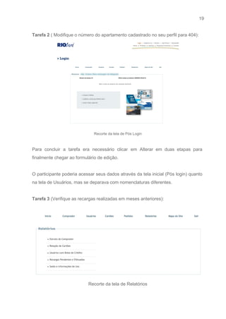 19 
   
Tarefa 2 ​( Modifique o número do apartamento cadastrado no seu perfil para 404): 
 
Recorte da tela de Pós Login 
 
Para concluir a tarefa era necessário clicar em Alterar em duas etapas para                         
finalmente chegar ao formulário de edição. 
 
O participante poderia acessar seus dados através da tela inicial (Pós login) quanto                         
na tela de Usuários, mas se deparava com nomenclaturas diferentes. 
 
Tarefa 3 ​(Verifique as recargas realizadas em meses anteriores): 
 
 
Recorte da tela de Relatórios 
 