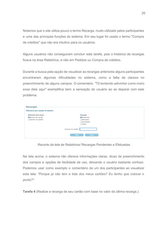 20 
   
 
Notamos que o site utiliza pouco o termo Recarga, muito utilizado pelos participantes                         
e uma das principais funções do sistema. Em seu lugar foi usado o termo "Compra                             
de créditos" que não era intuitivo para os usuários. 
 
Alguns usuários não conseguiram concluir esta tarefa, pois o histórico de recargas                       
ficava na área Relatórios, e não em Pedidos ou Compra de créditos.  
 
Durante a busca pela opção de visualizar as recargas anteriores alguns participantes                       
encontraram algumas dificuldades no sistema, como a falta de clareza no                     
preenchimento de alguns campos. O comentário ​"Tô tentando adivinhar como insiro                     
essa data aqui" ​exemplifica bem a sensação do usuário ao se deparar com este                           
problema​. 
 
 
Recorte da tela de Relatórios/ Recargas Pendentes e Efetuadas 
 
Na tela acima, o sistema não oferece informações claras, dicas de preenchimento                       
dos campos e opções de facilidade de uso, deixando o usuário bastante confuso.                         
Podemos usar como exemplo o comentário de um dos participantes ao visualizar                       
esta tela: ​"Porque já não tem a lista dos meus cartões? Eu tenho que colocar o                               
ponto?". 
 
Tarefa 4 ​(Realize a recarga de seu cartão com base no valor da última recarga.): 
 