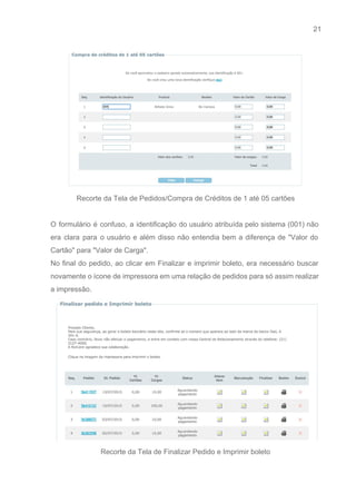 21 
   
 
Recorte da Tela de Pedidos/Compra de Créditos de 1 até 05 cartões 
 
O formulário é confuso, a identificação do usuário atribuída pelo sistema (001) não                         
era clara para o usuário e além disso não entendia bem a diferença de "Valor do                               
Cartão" para "Valor de Carga". 
No final do pedido, ao clicar em Finalizar e imprimir boleto, era necessário buscar                           
novamente o ícone de impressora em uma relação de pedidos para só assim realizar                           
a impressão. 
 
Recorte da Tela de Finalizar Pedido e Imprimir boleto 
 