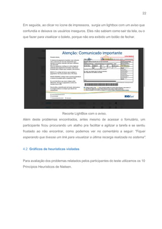 22 
   
Em seguida, ao clicar no ícone de impressora, surgia um lightbox com um aviso que                             
confundia e deixava os usuários inseguros. Eles não sabiam como sair da tela, ou o                             
que fazer para visaliizar o boleto, porque não era exibido um botão de fechar. 
 
 
Recorte LightBox com o aviso. 
Além deste problemas encontrados, antes mesmo de acessar o fomulário, um                     
participante ficou procurando um atalho pra facilitar e agilizar a tarefa e se sentiu                           
frustado ao não encontrar, como podemos ver no comentário a seguir: ​"Fiquei                       
esperando que tivesse um link para visualizar a última recarga realizada no sistema". 
 
4.2​  Gráficos de heurísticas violadas 
 
Para avaliação dos problemas relatados pelos participantes do teste utilizamos os 10                       
Princípios Heurísticos de Nielsen. 
 
 
 
 
 
 
 
 