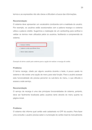 26 
   
termos e as expressões não são claras e dificultam a busca das informações. 
 
Recomendação​: 
O sistema deve apresentar um vocabulário condizente com a realidade do usuário.                       
Por exemplo, os usuários estão acostumados com a palavra recarga e o sistema                         
utiliza a palavra crédito. Sugerimos a realização de um cardsorting para verificar e                         
validar os termos mais utilizados pelos os usuários, facilitando a compreensão do                       
sistema. 
 
Exemplo do termo usado pelo sistema para a opção de realizar a recarga do cartão. 
 
Problema 
O termo recarga, citado por alguns usuários durante o teste, é pouco usado no                           
sistema e não existe uma opção de menu para esta função. Para o usuário acessar                             
esta funcionalidade ele precisa percorrer os sub­itens do menu, o que dificulta o                         
acesso a este serviço. 
 
Recomendação 
O serviço de recarga é uma das principais funcionalidades do sistema, portanto,                       
deve ser facilmente localizada pelos usuários tanto através do menu quanto na                       
página inicial. 
 
 
Problema 
O sistema não informa qual cartão está cadastrado no CPF do usuário. Para fazer                           
uma consulta o usuário precisa saber a numeração do cartão inseri­la manualmente. 
 
 