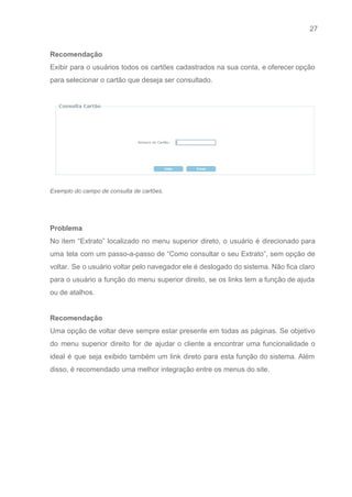 27 
   
Recomendação 
Exibir para o usuários todos os cartões cadastrados na sua conta, e oferecer opção                           
para selecionar o cartão que deseja ser consultado.  
 
 
Exemplo do campo de consulta de cartões. 
 
 
Problema 
No item “Extrato” localizado no menu superior direto, o usuário é direcionado para                         
uma tela com um passo­a­passo de “Como consultar o seu Extrato”, sem opção de                           
voltar. Se o usuário voltar pelo navegador ele é deslogado do sistema. Não fica claro                             
para o usuário a função do menu superior direito, se os links tem a função de ajuda                                 
ou de atalhos. 
 
Recomendação 
Uma opção de voltar deve sempre estar presente em todas as páginas. Se objetivo                           
do menu superior direito for de ajudar o cliente a encontrar uma funcionalidade o                           
ideal é que seja exibido também um link direto para esta função do sistema. Além                             
disso, é recomendado uma melhor integração entre os menus do site.  
 
 