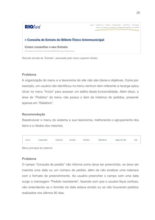 28 
   
 
Recorte da tela de “Extrato”, acessada pelo menu superior direito. 
 
 
Problema 
A organização do menu e a taxonomia do site não são claras e objetivas. Como por                               
exemplo, um usuário não identificou no menu nenhum item referente a recarga optou                         
clicar no menu "Início" para acessar um atalho desta funcionalidade. Além disso, a                         
área de “Pedidos” do menu não possui o item de histórico de pedidos, presente                           
apenas em “Relatório”. 
 
Recomendação 
Reestruturar o menu do sistema e sua taxonomia, melhorando o agrupamento dos                       
itens e o rótulos dos mesmos. 
 
 
Menu principal do sistema. 
 
Problema 
O campo “Consulta de pedido” não informa como deve ser preenchido, se deve ser                           
inserida uma data ou um número de pedido, além de não sinalizar uma máscara                           
com o formato de preenchimento. Ao usuário preencher o campo com uma data                         
surge a mensagem "Pedido inexistente", fazendo com que o usuário fique confuso,                       
não entendendo se o formato da data estava errado ou se não houveram pedidos                           
realizados nos últimos 90 dias.  
 
 