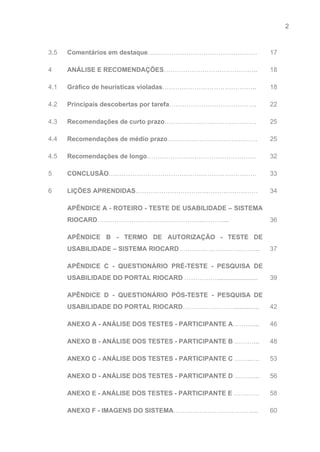 2 
   
3.5  Comentários em destaque​……………………………………………  17 
4  ANÁLISE E RECOMENDAÇÕES​……………………………………..  18 
4.1  Gráfico de heurísticas violadas​……………………………………..  18 
4.2  Principais descobertas por tarefa​…………………………………..  22 
4.3  Recomendações de curto prazo​…………………………………….  25 
4.4  Recomendações de médio prazo​……………………………………  25 
4.5  Recomendações de longo​……………………………………………  32 
5  CONCLUSÃO​……………………………………………………………  33 
6  LIÇÕES APRENDIDAS​…………………………………………………  34 
  APÊNDICE A ­ ROTEIRO ­ TESTE DE USABILIDADE – SISTEMA                   
RIOCARD​…………………………………………..………... 
 
36 
  APÊNDICE B ­ TERMO DE AUTORIZAÇÃO ­ TESTE DE                 
USABILIDADE – SISTEMA RIOCARD​……………………………….. 
 
37 
  APÊNDICE C ­ QUESTIONÁRIO PRÉ­TESTE ­ PESQUISA DE               
USABILIDADE DO PORTAL RIOCARD​ ……………....................... 
 
39 
  APÊNDICE D ­ QUESTIONÁRIO PÓS­TESTE ­ PESQUISA DE               
USABILIDADE DO PORTAL RIOCARD​…………………….............. 
 
42 
  ANEXO A ­ ANÁLISE DOS TESTES ­ PARTICIPANTE A​………....  46 
  ANEXO B ­ ANÁLISE DOS TESTES ­ PARTICIPANTE B​ ………...  48 
  ANEXO C ­ ANÁLISE DOS TESTES ­ PARTICIPANTE C​ ……..….  53 
  ANEXO D ­ ANÁLISE DOS TESTES ­ PARTICIPANTE D​ ………...  56 
  ANEXO E ­ ANÁLISE DOS TESTES ­ PARTICIPANTE E​ …………  58 
  ANEXO F ­ IMAGENS DO SISTEMA​………………………………....  60 
 