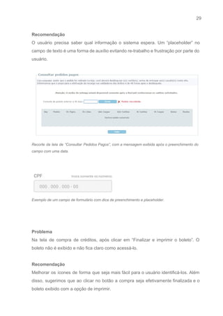 29 
   
Recomendação 
O usuário precisa saber qual informação o sistema espera. Um “placeholder” no                       
campo de texto é uma forma de auxílio evitando re­trabalho e frustração por parte do                             
usuário. 
 
 
Recorte da tela de “Consultar Pedidos Pagos”, com a mensagem exibida após o preenchimento do                             
campo com uma data.  
 
 
 
Exemplo de um campo de formulário com dica de preenchimento e placeholder.  
 
 
 
Problema 
Na tela de compra de créditos, após clicar em “Finalizar e imprimir o boleto”. O                             
boleto não é exibido e não fica claro como acessá­lo. 
 
Recomendação 
Melhorar os ícones de forma que seja mais fácil para o usuário identificá­los. Além                           
disso, sugerimos que ao clicar no botão a compra seja efetivamente finalizada e o                           
boleto exibido com a opção de imprimir. 
 