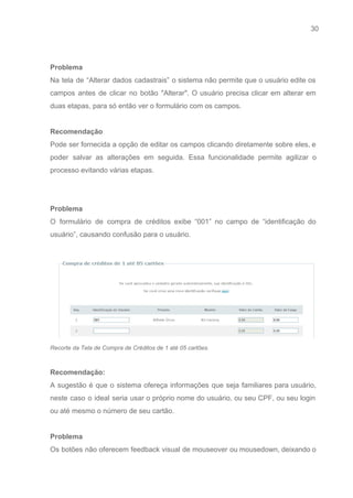 30 
   
 
Problema 
Na tela de “Alterar dados cadastrais” o sistema não permite que o usuário edite os                             
campos antes de clicar no botão "Alterar". O usuário precisa clicar em alterar em                           
duas etapas, para só então ver o formulário com os campos. 
 
Recomendação 
Pode ser fornecida a opção de editar os campos clicando diretamente sobre eles, e                           
poder salvar as alterações em seguida. Essa funcionalidade permite agilizar o                     
processo evitando várias etapas. 
 
 
Problema 
O formulário de compra de créditos exibe “001” no campo de “identificação do                         
usuário”, causando confusão para o usuário. 
 
 
Recorte da Tela de Compra de Créditos de 1 até 05 cartões. 
 
Recomendação: 
A sugestão é que o sistema ofereça informações que seja familiares para usuário,                         
neste caso o ideal seria usar o próprio nome do usuário, ou seu CPF, ou seu login                                 
ou até mesmo o número de seu cartão.  
 
Problema 
Os botões não oferecem feedback visual de mouseover ou mousedown, deixando o                       
 
