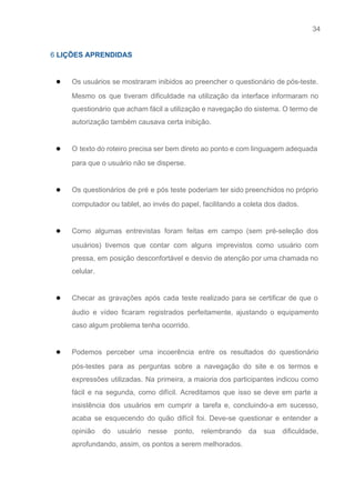 34 
   
6​ LIÇÕES APRENDIDAS 
 
● Os usuários se mostraram inibidos ao preencher o questionário de pós­teste.                     
Mesmo os que tiveram dificuldade na utilização da interface informaram no                     
questionário que acham fácil a utilização e navegação do sistema. O termo de                         
autorização também causava certa inibição. 
 
● O texto do roteiro precisa ser bem direto ao ponto e com linguagem adequada                           
para que o usuário não se disperse. 
 
● Os questionários de pré e pós teste poderiam ter sido preenchidos no próprio                         
computador ou tablet, ao invés do papel, facilitando a coleta dos dados. 
 
● Como algumas entrevistas foram feitas em campo (sem pré­seleção dos                   
usuários) tivemos que contar com alguns imprevistos como usuário com                   
pressa, em posição desconfortável e desvio de atenção por uma chamada no                       
celular. 
 
● Checar as gravações após cada teste realizado para se certificar de que o                         
áudio e vídeo ficaram registrados perfeitamente, ajustando o equipamento                 
caso algum problema tenha ocorrido. 
 
● Podemos perceber uma incoerência entre os resultados do questionário                 
pós­testes para as perguntas sobre a navegação do site e os termos e                         
expressões utilizadas. Na primeira, a maioria dos participantes indicou como                   
fácil e na segunda, como difícil. Acreditamos que isso se deve em parte a                           
insistência dos usuários em cumprir a tarefa e, concluindo­a em sucesso,                     
acaba se esquecendo do quão difícil foi. Deve­se questionar e entender a                       
opinião do usuário nesse ponto, relembrando da sua dificuldade,                 
aprofundando, assim, os pontos a serem melhorados. 
 