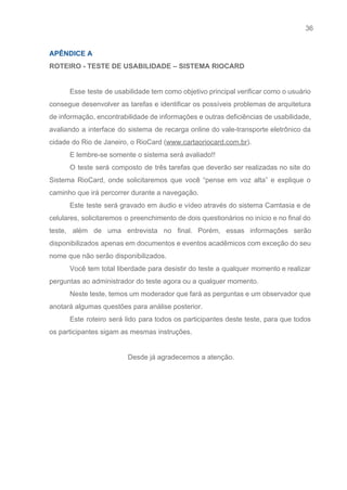 36 
   
APÊNDICE A  
ROTEIRO ­ TESTE DE USABILIDADE – SISTEMA RIOCARD 
 
Esse teste de usabilidade tem como objetivo principal verificar como o usuário                       
consegue desenvolver as tarefas e identificar os possíveis problemas de arquitetura                     
de informação, encontrabilidade de informações e outras deficiências de usabilidade,                   
avaliando a interface do sistema de recarga online do vale­transporte eletrônico da                       
cidade do Rio de Janeiro, o RioCard (​www.cartaoriocard.com.br​). 
E lembre­se somente o sistema será avaliado!! 
O teste será composto de três tarefas que deverão ser realizadas no site do                           
Sistema RioCard, onde solicitaremos que você “pense em voz alta” e explique o                         
caminho que irá percorrer durante a navegação. 
Este teste será gravado em áudio e vídeo através do sistema Camtasia e de                           
celulares, solicitaremos o preenchimento de dois questionários no início e no final do                         
teste, além de uma entrevista no final. Porém, essas informações serão                     
disponibilizados apenas em documentos e eventos acadêmicos com exceção do seu                     
nome que não serão disponibilizados. 
Você tem total liberdade para desistir do teste a qualquer momento e realizar                         
perguntas ao administrador do teste agora ou a qualquer momento. 
Neste teste, temos um moderador que fará as perguntas e um observador que                         
anotará algumas questões para análise posterior. 
Este roteiro será lido para todos os participantes deste teste, para que todos                         
os participantes sigam as mesmas instruções. 
 
Desde já agradecemos a atenção. 
 
 
 
 
 
 
 
 