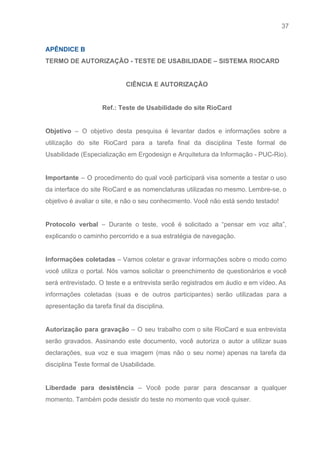 37 
   
APÊNDICE B  
TERMO DE AUTORIZAÇÃO ­ TESTE DE USABILIDADE – SISTEMA RIOCARD 
 
CIÊNCIA E AUTORIZAÇÃO 
 
Ref.: Teste de Usabilidade do site RioCard 
 
Objetivo ​– O objetivo desta pesquisa é levantar dados e informações sobre a                         
utilização do site RioCard para a tarefa final da disciplina Teste formal de                         
Usabilidade (Especialização em Ergodesign e Arquitetura da Informação ­ PUC­Rio). 
 
Importante – O procedimento do qual você participará visa somente a testar o uso                           
da interface do site RioCard e as nomenclaturas utilizadas no mesmo. Lembre­se, o                         
objetivo é avaliar o site, e não o seu conhecimento. Você não está sendo testado! 
 
Protocolo verbal – Durante o teste, você é solicitado a “pensar em voz alta”,                           
explicando o caminho percorrido e a sua estratégia de navegação. 
 
Informações coletadas – Vamos coletar e gravar informações sobre o modo como                       
você utiliza o portal. Nós vamos solicitar o preenchimento de questionários e você                         
será entrevistado. O teste e a entrevista serão registrados em áudio e em vídeo. As                             
informações coletadas (suas e de outros participantes) serão utilizadas para a                     
apresentação da tarefa final da disciplina. 
 
Autorização para gravação – O seu trabalho com o site RioCard e sua entrevista                           
serão gravados. Assinando este documento, você autoriza o autor a utilizar suas                       
declarações, sua voz e sua imagem (mas não o seu nome) apenas na tarefa da                             
disciplina Teste formal de Usabilidade. 
 
Liberdade para desistência – Você pode parar para descansar a qualquer                     
momento. Também pode desistir do teste no momento que você quiser. 
 
 