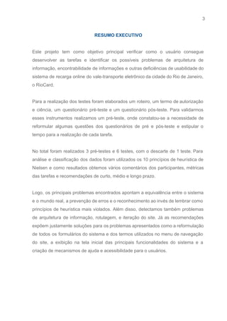 3 
   
RESUMO EXECUTIVO 
 
Este projeto tem como objetivo principal verificar como o usuário consegue                     
desenvolver as tarefas e identificar os possíveis problemas de arquitetura de                     
informação, encontrabilidade de informações e outras deficiências de usabilidade do                   
sistema de recarga online do vale­transporte eletrônico da cidade do Rio de Janeiro,                         
o RioCard.  
 
Para a realização dos testes foram elaborados um roteiro, um termo de autorização                         
e ciência, um questionário pré­teste e um questionário pós­teste. Para validarmos                     
esses instrumentos realizamos um pré­teste, onde constatou­se a necessidade de                   
reformular algumas questões dos questionários de pré e pós­teste e estipular o                       
tempo para a realização de cada tarefa.   
 
No total foram realizados 3 pré­testes e 6 testes, com o descarte de 1 teste. Para                               
análise e classificação dos dados foram utilizados os 10 princípios de heurística de                         
Nielsen e como resultados obtemos vários comentários dos participantes, métricas                   
das tarefas e recomendações de curto, médio e longo prazo.  
 
Logo, os principais problemas encontrados apontam a equivalência entre o sistema                     
e o mundo real, a prevenção de erros e o reconhecimento ao invés de lembrar como                               
princípios de heurística mais violados. Além disso, detectamos também problemas                   
de arquitetura de informação, rotulagem, e iteração do site. Já as recomendações                       
expõem justamente soluções para os problemas apresentados como a reformulação                   
de todos os formulários do sistema e dos termos utilizados no menu de navegação                           
do site, a exibição na tela inicial das principais funcionalidades do sistema e a                           
criação de mecanismos de ajuda e acessibilidade para o usuários. 
 
 
 
 
 
 