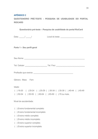 39 
   
APÊNDICE C  
QUESTIONÁRIO PRÉ­TESTE ­ PESQUISA DE USABILIDADE DO PORTAL               
RIOCARD  
 
Questionário pré­teste – Pesquisa de usabilidade do portal RioCard 
 
Data: _____/ _____/                            Local do teste: _____________________ 
 
 
Parte 1 – Seu perfil geral 
 
 
Seu Nome: _______________________________________________________ 
 
Tel. Celular: ____________________ Tel. Fixo: __________________________ 
 
Profissão que exerce: ____________________________________ 
 
Gênero:  Masc     Fem  
 
Idade: 
 (   ) 16­20     (   ) 20­24    (   ) 25­29  (   ) 30­34  (   ) 35­39  (   ) 40­44   (   ) 45­49 
 (   ) 50­54    (   ) 55­59   (   ) 60­64   (   ) 65­69   (   ) 70 ou mais.  
 
Nível de escolaridade: 
  
 (   ) Ensino fundamental completo 
 (   ) Ensino fundamental incompleto 
 (   ) Ensino médio completo 
 (   ) Ensino médio incompleto 
 (   ) Ensino superior completo 
 (   ) Ensino superior incompleto 
 