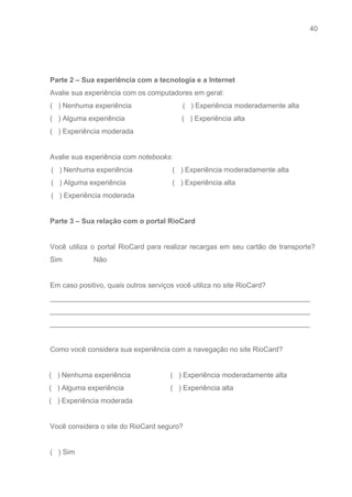 40 
   
 
 
Parte 2 – Sua experiência com a tecnologia e a Internet 
Avalie sua experiência com os computadores em geral: 
(   ) Nenhuma experiência                          (   ) Experiência moderadamente alta 
(   ) Alguma experiência                             (   ) Experiência alta 
(   ) Experiência moderada 
 
Avalie sua experiência com ​notebooks​: 
 (   ) Nenhuma experiência 
 (   ) Alguma experiência 
 (   ) Experiência moderada 
 (   ) Experiência moderadamente alta 
 (   ) Experiência alta 
 
Parte 3 – Sua relação com o portal RioCard 
 
Você utiliza o portal RioCard para realizar recargas em seu cartão de transporte?                         
Sim                Não 
 
Em caso positivo, quais outros serviços você utiliza no site RioCard? 
__________________________________________________________________ 
__________________________________________________________________ 
__________________________________________________________________ 
 
Como você considera sua experiência com a navegação no site RioCard? 
 
(   ) Nenhuma experiência 
(   ) Alguma experiência 
(   ) Experiência moderada 
(   ) Experiência moderadamente alta 
(   ) Experiência alta 
 
Você considera o site do RioCard seguro? 
 
(   ) Sim 
 