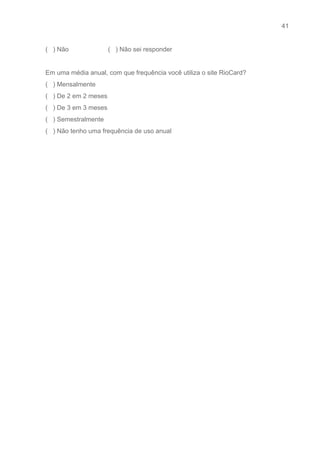 41 
   
(   ) Não                      (   ) Não sei responder 
 
Em uma média anual, com que frequência você utiliza o site RioCard? 
(   ) Mensalmente 
(   ) De 2 em 2 meses 
(   ) De 3 em 3 meses 
(   ) Semestralmente 
(   ) Não tenho uma frequência de uso anual 
 
 
 
 
 
 
 
 
 
 
 
 
 
 
 
 
 
 
 
 
 
 
 
 
 