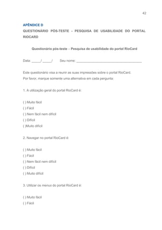 42 
   
APÊNDICE D 
QUESTIONÁRIO PÓS­TESTE ­ PESQUISA DE USABILIDADE DO PORTAL               
RIOCARD 
 
Questionário pós­teste ​–​ Pesquisa de usabilidade do portal RioCard 
 
Data: _____/ _____/        Seu nome: ____________________________________ 
 
Este questionário visa a reunir as suas impressões sobre o portal RioCard.  
Por favor, marque somente uma alternativa em cada pergunta: 
 
1. A utilização geral do portal RioCard é: 
 
( ) Muito fácil   
( ) Fácil 
( ) Nem fácil nem difícil 
( ) Difícil 
( )Muito difícil 
 
2. Navegar no portal RioCard é: 
 
( ) Muito fácil   
( ) Fácil 
( ) Nem fácil nem difícil 
( ) Difícil 
( ) Muito difícil 
 
3. Utilizar os ​menus​ do portal RioCard é: 
 
( ) Muito fácil   
( ) Fácil 
 