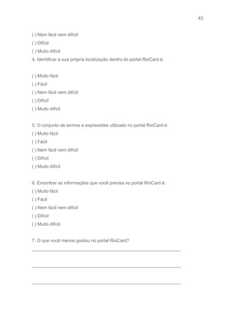 43 
   
( ) Nem fácil nem difícil 
( ) Difícil 
( ) Muito difícil 
4. Identificar a sua própria localização dentro do portal RioCard é: 
 
( ) Muito fácil   
( ) Fácil 
( ) Nem fácil nem difícil 
( ) Difícil 
( ) Muito difícil 
 
5. O conjunto de termos e expressões utilizado no portal RioCard é: 
( ) Muito fácil   
( ) Fácil 
( ) Nem fácil nem difícil 
( ) Difícil 
( ) Muito difícil 
 
6. Encontrar as informações que você precisa no portal RioCard é: 
( ) Muito fácil   
( ) Fácil 
( ) Nem fácil nem difícil 
( ) Difícil 
( ) Muito difícil 
 
7. O que você menos gostou no portal RioCard? 
___________________________________________________________ 
 
___________________________________________________________ 
 
___________________________________________________________ 
 
 