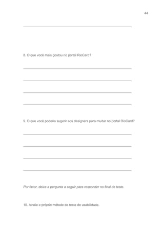 44 
   
___________________________________________________________ 
 
 
 
 
8. O que você mais gostou no portal RioCard? 
 
___________________________________________________________ 
 
___________________________________________________________ 
 
___________________________________________________________ 
 
___________________________________________________________ 
 
 
9. O que você poderia sugerir aos designers para mudar no portal RioCard? 
 
___________________________________________________________ 
 
___________________________________________________________ 
 
___________________________________________________________ 
 
___________________________________________________________ 
 
 
Por favor, deixe a pergunta a seguir para responder no final do teste. 
 
 
10. Avalie o próprio método do teste de usabilidade.  
 
 