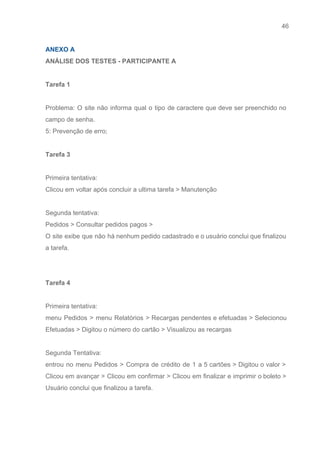 46 
   
ANEXO A  
ANÁLISE DOS TESTES ­ PARTICIPANTE A 
 
Tarefa 1  
 
Problema: O site não informa qual o tipo de caractere que deve ser preenchido no                             
campo de senha. 
5: Prevenção de erro; 
 
Tarefa 3 
 
Primeira tentativa: 
Clicou em voltar após concluir a ultima tarefa > Manutenção 
 
Segunda tentativa: 
Pedidos > Consultar pedidos pagos > 
O site exibe que não há nenhum pedido cadastrado e o usuário conclui que finalizou                             
a tarefa. 
 
 
Tarefa 4 
 
Primeira tentativa: 
menu Pedidos > menu Relatórios > Recargas pendentes e efetuadas > Selecionou                       
Efetuadas > Digitou o número do cartão > Visualizou as recargas 
 
Segunda Tentativa: 
entrou no menu Pedidos > Compra de crédito de 1 a 5 cartões > Digitou o valor >                                   
Clicou em avançar > Clicou em confirmar > Clicou em finalizar e imprimir o boleto >                               
Usuário conclui que finalizou a tarefa. 
 
 