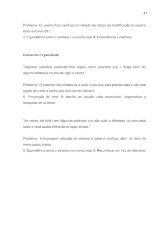 47 
   
Problema: O usuário ficou confuso em relação ao campo de identificação do usuário                         
estar exibindo 001. 
2: Equivalência entre o sistema e o mundo real; 4: Consistência e padrões; 
 
 
Comentários pós­teste 
 
"Algumas coisinhas poderiam ficar legais, como aparecer que o "Caps lock" faz                       
alguma diferença na tela de login e senha." 
 
Problema: O sistema não informa se a tecla Caps lock está pressionada e não tem                             
opção de exibir a senha que está sendo utilizada. 
5: Prevenção de erro; 9: Auxílio ao usuário para reconhecer, diagnosticar e                       
recuperar­se de erros; 
 
 
"As vezes ele (site) tem algumas palavras que são sutis a diferença de uma para                             
outra e você acaba entrando no lugar errado." 
 
Problema: A linguagem utilizada no sistema e geral é confusa, além de itens de                           
menu pouco claros. 
2: Equivalência entre o sistema e o mundo real; 6: Reconhecer em vez de relembrar. 
 
 
 
 
 
 
 
 
 
 
 