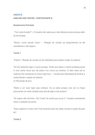 48 
   
ANEXO B 
ANÁLISE DOS TESTES ­ PARTICIPANTE B  
 
Questionário Pré­teste 
 
​"Tem outra função?" ­ O Usuário não sabia que o site oferecia outros serviços além                               
do de recarga. 
 
"Nossa, nunca pensei nisso" ­ Reação do usuário ao perguntarmos se ele                       
considerava o site seguro. 
 
Tarefa 1 
 
"Fudeu!"​ ­ Reação do usuário ao ser solicitado para realizar o login no sistema. 
 
"Eu fico tentando logar e nunca consigo. Tenho que deixar a senha anotada porque                           
é uma senha louca que ele pede e eu nunca vou lembrar...E além disso ele (o                               
sistema) fica mandando eu trocar toda hora. " ­ ​Usuário tem dificuldade de lembrar a                             
senha devido a regras do sistema. 
5: Prevenção de erro; 
 
"Nada a ver esse login aqui embaixo. Eu já sabia porque uma vez eu fiquei                             
procurando um maior tempão esse tela de login e não achava." 
 
"As regras são horríveis...Pior "coisa" de senha que eu já vi."­ ​Usuário comentando                         
sobre o cadastro da senha. 
 
"Esse captcha é muito ruim! Fico torcendo para sair estes número e poder dá para                             
ler". 
 
Tarefa 2  
 
 