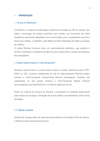 4 
   
1  ​    INTRODUÇÃO 
 
1.1 O que é o RioCard? 
 
O RioCard é o sistema de bilhetagem eletrônica do Estado do Rio de Janeiro. Ele                             
utiliza a tecnologia de cartões smartcard sem contato, que funcionam por rádio                       
freqüência, permitindo estabelecer uma comunicação com o equipamento que faz a                     
leitura dos cartões, o validador, para débito da tarifa e liberação da roleta ou recarga                             
de créditos. 
O cartão RioCard funciona como um vale­transporte eletrônico, que substitui o                     
dinheiro, facilitando o problema de falta de troco e diminuindo o tempo de embarque                           
dos passageiros. 
 
1.2 Quem pode comprar o vale transporte? 
 
Qualquer pessoa física ou jurídica pode comprar o cartão, bastando possuir CPF,                       
CNPJ ou CEI. Usuários cadastrados no site do vale­transporte RioCard podem                     
comprar o Vale­Transporte Convencional Riocard recarregável. Usuários não               
cadastrados no site podem comprar o Vale­Transporte Rápido RioCard                 
(pré­carregado) nas lojas RioCard e na rede de agências do Itaú 
  
Dentro do sistema de compra do Riocard, o comprador é a entidade responsável                         
pela compra de recargas, solicitação de novos cartões, cancelamentos, entre outras                     
atividades 
 
 
1.3  Objeto avaliado 
 
Sistema de recarga online do vale​­transporte eletrônico da cidade do Rio de Janeiro,                         
o RioCard (www.cartaoriocard.com.br). 
 