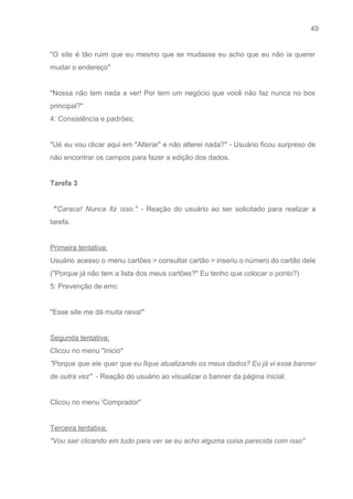 49 
   
"O site é tão ruim que eu mesmo que se mudasse eu acho que eu não ia querer                                   
mudar o endereço" 
 
"Nossa não tem nada a ver! Por tem um negócio que você não faz nunca no box                                 
principal?" 
4: Consistência e padrões; 
 
"Ué eu vou clicar aqui em "Alterar" e não alterei nada?" ­ Usuário ficou surpreso de                               
não encontrar os campos para fazer a edição dos dados. 
 
Tarefa 3  
 
"​Caraca! Nunca fiz isso." ­ ​Reação do usuário ao ser solicitado para realizar a                             
tarefa. 
 
Primeira tentativa: 
Usuário acesso o menu cartões > consultar cartão > inseriu o número do cartão dele                             
("Porque já não tem a lista dos meus cartões?" Eu tenho que colocar o ponto?) 
5: Prevenção de erro; 
  
"Esse site me dá muita raiva!" 
 
Segunda tentativa: 
Clicou no menu "Inicio"  
"Porque que ele quer que eu fique atualizando os meus dados? Eu já vi esse banner                               
de outra vez"  ​­ Reação do usuário ao visualizar o banner da página inicial. 
 
Clicou no menu 'Comprador" 
 
Terceira tentativa: 
"Vou sair clicando em tudo para ver se eu acho alguma coisa parecida com isso" 
 
 