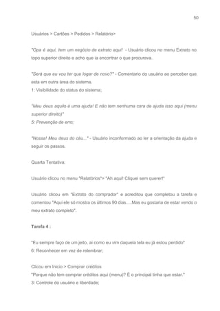 50 
   
Usuários > Cartões > Pedidos > Relatório>  
 
"Opa é aqui, tem um negócio de extrato aqui! ​­ Usuário clicou no menu Extrato no                               
topo superior direito e acho que ia encontrar o que procurava. 
 
"Será que eu vou ter que logar de novo?" ­ Comentario do usuário ao perceber que                               
esta em outra área do sistema.  
1: Visibilidade do status do sistema; 
 
"Meu deus aquilo é uma ajuda! E não tem nenhuma cara de ajuda isso aqui (menu                               
superior direito)" 
5: Prevenção de erro; 
 
"Nossa! Meu deus do céu..." ­ Usuário inconformado ao ler a orientação da ajuda e                             
seguir os passos. 
 
Quarta Tentativa: 
 
Usuário clicou no menu "Relatórios"> "Ah aqui! Cliquei sem querer!"  
 
Usuário clicou em "Extrato do comprador" e acreditou que completou a tarefa e                         
comentou "Aqui ele só mostra os últimos 90 dias….Mas eu gostaria de estar vendo o                             
meu extrato completo". 
 
Tarefa 4 :  
 
"Eu sempre faço de um jeito, ai como eu vim daquela tela eu já estou perdido" 
6: Reconhecer em vez de relembrar; 
 
Clicou em Inicio > Comprar créditos 
"Porque não tem comprar créditos aqui (menu)? É o principal tinha que estar." 
3: Controle do usuário e liberdade; 
 