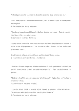 51 
   
 
"Não dá para solicitar segunda­via do cartão pelo site. Eu já tentei e não dá." 
 
"Esse formulário aqui eu não entendo nada!" ­ Tela de inserir o valor do crédito a ser                                 
recarregado. 
6: Reconhecer em vez de relembrar; 
 
"Eu não sei o que é esse 001 aqui!.. Não faço ideia do que é isso" ­ Tela de inserir o                                         
valor do crédito a ser recarregado. 
3: Controle do usuário e liberdade; 
 
"Eu me enrolo para achar o site porque o nome do cartão é Bilhete Unco Carioca e o                                   
nome so site é cartão RioCard. Qual o nome do "treco" afinal? ...Eu fico um tempão                               
procurando o site". 
 
Usuário sentiu falta de ser identificado qual tipo de cartão ele possui. 
2 ­ Equivalência entre o sistema e o mundo real; 
 
 
"Porque o número do pedido está em vermelho? Eu não quero saber o número do                             
pedido, quero saber quanto eu estou recarregando." ­ Tela de confirmação do                       
pedido. 
 
"Cadê o boleto? Eu esperava aparecer o boleto aqui!" ­ Após clicar em 'finalizar e                             
imprimir o boleto'.  
1: Visibilidade do status do sistema; 
 
"Que isso agora, gente" ­ Banner sobre fraudes no sistema. "Como fecha isso?"                         
"Achei que o boleto estivesse atrás, ele abriu em outra aba." 
6: Reconhecer em vez de relembrar; 
 
 
 