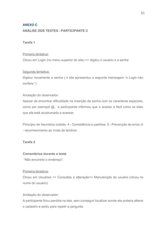 53 
   
ANEXO C 
ANÁLISE DOS TESTES ­ PARTICIPANTE C 
 
Tarefa 1  
 
Primeira tentativa​: 
Clicou em Login (no menu superior do site) >> digitou o usuário e a senha 
 
Segunda tentativa: 
Digitou novamente a senha ( o site apresentou a seguinte mensagem “o Login não                           
confere.”) 
 
Anotação do observador: 
Apesar de encontrar dificuldade na inserção da senha com os caracteres especiais,                       
como por exempol @, a participante informou que o acesso e fácil como os sites                             
que ela está acostumada a acessar. 
 
Princípio de heurística violado: ​4 ­ Consistência e padrões; 5 ­ Prevenção de erros; 6                             
­ reconhecimento ao invés de lembrar. 
 
Tarefa 2 
 
Comentários durante o teste 
 “Não encontrei o endereço”. 
 
Primeira tentativa: 
Clicou em Usuários >> Consultas e alteração>> Manutenção do usuário (clicou no                       
nome do usuário) 
 
Anotação do observador: 
A participante ficou perdida na tela, sem conseguir localizar aonde ela poderia alterar                         
o cadastro e pediu para repetir a pergunta. 
 