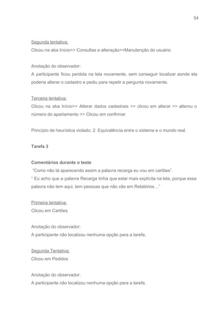 54 
   
 
Segunda tentativa: 
Clicou na aba Início>> Consultas e alteração>>Manutenção do usuário 
 
Anotação do observador: 
A participante ficou perdida na tela novamente, sem conseguir localizar aonde ela                       
poderia alterar o cadastro e pediu para repetir a pergunta novamente. 
 
Terceira tentativa: 
Clicou na aba Início>> Alterar dados cadastrais >> clicou em alterar >> alterou o                           
número do apartamento >> Clicou em confirmar 
 
Princípio de heurística violado: 2: Equivalência entre o sistema e o mundo real. 
 
Tarefa 3 
 
Comentários durante o teste 
 “Como não tá aparecendo assim a palavra recarga eu vou em cartões”. 
“ Eu acho que a palavra Recarga tinha que estar mais explícita na tela, porque essa                               
palavra não tem aqui, tem pessoas que não vão em Relatórios…” 
 
Primeira tentativa: 
Clicou em Cartões  
 
Anotação do observador: 
A participante não localizou nenhuma opção para a tarefa. 
 
Segunda Tentativa: 
Clicou em Pedidos  
 
Anotação do observador: 
A participante não localizou nenhuma opção para a tarefa. 
 