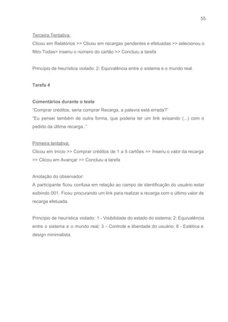 55 
   
Terceira Tentativa: 
Clicou em Relatórios >> Clicou em recargas pendentes e efetuadas >> selecionou o                         
filtro Todas> inseriu o número do cartão >> Concluiu a tarefa 
 
Princípio de heurística violado: 2: Equivalência entre o sistema e o mundo real. 
 
Tarefa 4 
 
Comentários durante o teste 
“Comprar créditos, seria comprar Recarga, a palavra está errada?” 
“Eu pensei também de outra forma, que poderia ter um link avisando (...) com o                             
pedido da última recarga..” 
 
Primeira tentativa: 
Clicou em Início >> Comprar créditos de 1 a 5 cartões >> Inseriu o valor da recarga                                 
>> Clicou em Avançar >> Concluiu a tarefa 
 
Anotação do observador: 
A participante ficou confusa em relação ao campo de identificação do usuário estar                         
exibindo 001. Ficou procurando um link para realizar a recarga com o último valor de                             
recarga efetuada. 
 
Princípio de heurística violado: ​1 ­ Visibilidade do estado do sistema; ​2: Equivalência                         
entre o sistema e o mundo real; ​3 ­ Controle e liberdade do usuário; 8 ­ Estética e                                   
design minimalista. 
 
 
 
 
 
 
 
 