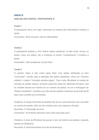 56 
   
ANEXO D 
ANÁLISE DOS TESTES ­ PARTICIPANTE D  
 
Tarefa 1  
O participante clicou em Login, preencheu os campos sem dificuldade e finalizou a                         
tarefa. 
Comentário: “Bem tranquilo, não tive dificuldades.” 
 
 
Tarefa 2 
O participante localizou o link “Alterar dados cadastrais” na tela inicial, revisou os                         
dados, clicou em alterar, fez a mudança no campo “Complemento” e finalizou a                         
tarefa. 
Comentário: “Sem problemas, foi bem fácil.” 
 
Tarefa 3 
O usuário voltou à tela inicial (após fazer uma rápida verificação no item                         
“Comprador”, exibido após a alteração dos dados cadastrais), clicou em “Comprar                     
créditos” e depois “Consultar pedidos pagos”. Teve muita dificuldade no campo de                       
consulta do pedido anterior, tentando preencher datas em diferentes formatos, mas                     
na verdade deveria ser inserido ali um número de pedido. Ao ver a mensagem de                             
“Pedido inexistente”, acreditou que não haviam pedidos anteriores ao período de 90                       
dias e deu a tarefa como encerrada. 
 
Problema: O campo [Consulta de pedido] não diz se é pra preencher com uma data                             
ou número de pedido, além de não sinalizar com uma máscara o formato. 
Heurística: 5. Prevenção de erros 
Comentário: "tô tentando adivinhar como insiro essa data aqui" 
 
Problema: A área de [Pedidos] não possui o item de histórico de pedidos, presente                           
apenas em [Relatório]  
Heurística: 6. Reconhecimento ao invés de lembrança 
 