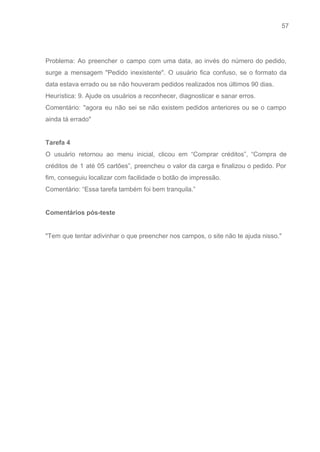 57 
   
 
Problema: Ao preencher o campo com uma data, ao invés do número do pedido,                           
surge a mensagem "Pedido inexistente". O usuário fica confuso, se o formato da                         
data estava errado ou se não houveram pedidos realizados nos últimos 90 dias.  
Heurística: 9. Ajude os usuários a reconhecer, diagnosticar e sanar erros. 
Comentário: "agora eu não sei se não existem pedidos anteriores ou se o campo                           
ainda tá errado" 
 
Tarefa 4 
O usuário retornou ao menu inicial, clicou em “Comprar créditos”, “Compra de                       
créditos de 1 até 05 cartões”, preencheu o valor da carga e finalizou o pedido. Por                               
fim, conseguiu localizar com facilidade o botão de impressão. 
Comentário: “Essa tarefa também foi bem tranquila.” 
 
Comentários pós­teste 
 
"Tem que tentar adivinhar o que preencher nos campos, o site não te ajuda nisso." 
 
 
 
 
 
 
 
 
 
 
 
 
 
 
 
 