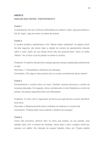 58 
   
ANEXO E 
ANÁLISE DOS TESTES ­ PARTICIPANTE E 
 
Tarefa 1 
O participante não teve nenhuma dificuldade pra realizar o login, seja pra localizar o                           
link de “login”, seja pra inserir os dados de acesso. 
 
Tarefa 2 
O usuário localizou rapidamente o link “Alterar dados cadastrais” na página inicial.                       
Na tela seguinte, ele tentou fazer a edição do número do apartamento clicando                         
sobre o texto. Após ver que dessa forma não era possível fazer, clicou no botão                             
“Alterar”, fez a troca o que foi pedido na tarefa e concluiu. 
 
Problema: O sistema não permite a edição ágil dos campos cadastrados diretamente                       
na tela. 
Heurística: 7. ​Flexibilidade e eficiência de utilização. 
Comentário: ​"Em alguns sites quando clico no campo normalmente dá pra alterar" 
 
Tarefa 3 
Primeiramente o usuário clicou no menu “Cartões” quando procurava o extrato de                       
compras efetuadas. Em seguida, clicou corretamente no item Relatórios e no link de                         
extrato. Os passos seguintes foram sem dificuldade. 
 
Problema: O menu não é organizado de forma que seja fácil pro usuário identificar                           
seus itens. 
Heurística: ​2.Relacionamento entre a interface do sistema e o mundo real 
Comentário: “Poderia estar mais evidente o relatório de recargas”. 
 
Tarefa 4 
Como não encontrou nenhum item no menu que tivesse, na sua opinião, uma                         
relação clara com a compra de recargas, clicou para ir para a página inicial pra                             
acessar um atalho. Na intenção de poupar trabalho clicou em “​Copiar pedido                       
 