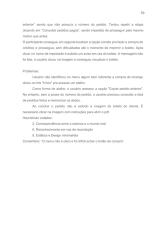 59 
   
anterior” sendo que não possuía o número do pedido. Tentou repetir a etapa                         
clicando em “Consultar pedidos pagos”, sendo impedido de prosseguir pelo mesmo                     
motivo que antes.  
O participante conseguiu em seguida localizar a opção correta pra fazer a compra de                           
créditos e prosseguiu sem dificuldades até o momento de imprimir o boleto. Após                         
clicar no ícone de impressão é exibido um aviso em vez do boleto. A mensagem não                               
foi lida, o usuário clicou na imagem e conseguiu visualizar o boleto. 
 
Problemas:  
Usuário não identificou no menu algum item referente a compra de recarga;                       
clicou no link "Início" pra acessar um atalho. 
Como forma de atalho, o usuário acessou a opção "Copiar pedido anterior".                       
No entanto, sem a posse do número do pedido, o usuário precisou consultar a lista                             
de pedidos feitos e memorizar os dados. 
Ao concluir o pedido não é exibido a imagem do boleto do cliente. É                           
necessário clicar na imagem com instruções para abrir o pdf. 
Heurísticas violadas:  
2. Correspondência entre o sistema e o mundo real 
6. Reconhecimento em vez de recordação 
8. Estética e Design minimalista 
Comentário: “O menu não é claro e foi difícil achar o botão de compra”. 
 
 
 
 
 
 
 
 
 
 
 
 