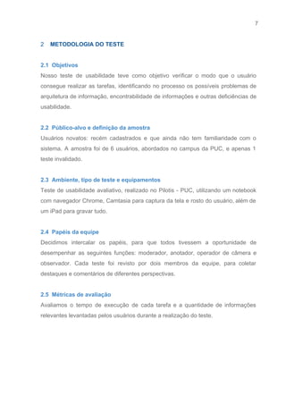 7 
   
2​    METODOLOGIA DO TESTE 
 
2.1  Objetivos 
Nosso teste de usabilidade teve como objetivo verificar o modo que o usuário                         
consegue realizar as tarefas, identificando no processo os possíveis problemas de                     
arquitetura de informação, encontrabilidade de informações e outras deficiências de                   
usabilidade. 
 
2.2  Público­alvo e definição da amostra 
Usuários novatos: recém cadastrados e que ainda não tem familiaridade com o                       
sistema. A amostra foi de 6 usuários, abordados no campus da PUC, e apenas 1                             
teste invalidado. 
 
2.3  Ambiente, tipo de teste e equipamentos 
Teste de usabilidade avaliativo, realizado no Pilotis ­ PUC, utilizando um notebook                       
com navegador Chrome, Camtasia para captura da tela e rosto do usuário, além de                           
um iPad para gravar tudo. 
 
2.4  Papéis da equipe 
Decidimos intercalar os papéis, para que todos tivessem a oportunidade de                     
desempenhar as seguintes funções: moderador, anotador, operador de câmera e                   
observador. Cada teste foi revisto por dois membros da equipe, para coletar                       
destaques e comentários de diferentes perspectivas. 
 
2.5  Métricas de avaliação 
Avaliamos o tempo de execução de cada tarefa e a quantidade de informações                         
relevantes levantadas pelos usuários durante a realização do teste. 
 
 
 
 
 
 