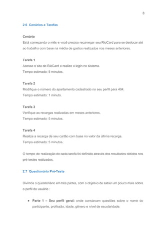 8 
   
2.6  Cenários e Tarefas 
 
Cenário 
Está começando o mês e você precisa recarregar seu RioCard para se deslocar até                           
ao trabalho com base na média de gastos realizados nos meses anteriores. 
 
Tarefa 1 
Acesse o site do RioCard e realize o login no sistema.  
Tempo estimado: 5 minutos. 
 
Tarefa 2 
Modifique o número do apartamento cadastrado no seu perfil para 404.  
Tempo estimado: 1 minuto. 
 
Tarefa 3 
Verifique as recargas realizadas em meses anteriores. 
Tempo estimado: 5 minutos.  
 
Tarefa 4 
Realize a recarga de seu cartão com base no valor da última recarga.  
Tempo estimado: 5 minutos.  
 
O tempo de realização de cada tarefa foi definido através dos resultados obtidos nos                           
pré­testes realizados. 
 
2.7  Questionário Pré­Teste 
 
Divimos o questionário em três partes, com o objetivo de saber um pouco mais sobre                             
o perfil do usuário : 
 
● Parte 1 – Seu perfil geral: onde constavam questões sobre o nome do                         
participante, profissão, idade, gênero e nível de escolaridade. 
 
