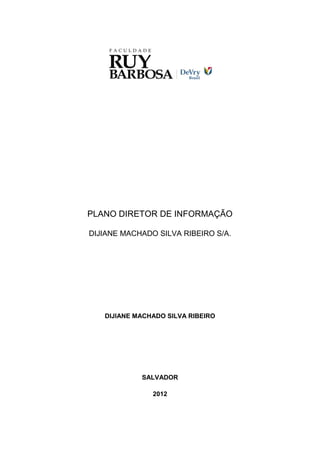 PLANO DIRETOR DE INFORMAÇÃO

DIJIANE MACHADO SILVA RIBEIRO S/A.




   DIJIANE MACHADO SILVA RIBEIRO




            SALVADOR

               2012
 