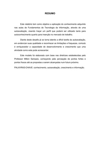RESUMO



      Este relatório tem como objetivo a aplicação do conhecimento adquirido
nas aulas de Fundamentos de Tecnologia da Informação, através de uma
autoavaliação, visando traçar um perfil que poderá ser utilizado tanto para
autoconhecimento quanto para inserção no mercado de trabalho.

      Diante deste desafio já se torna latente a difícil tarefa da autoavaliação,
em evidenciar suas qualidade e reconhecer as limitações e fraquezas, contudo
é enriquecedor a capacidade de desenvolvimento e crescimento que uma
atividade como esta pode acrescentar.

      Este modelo foi elaborado com base nas diretrizes estabelecidas pelo
Professor Milton Sampaio, começando pela percepção de pontos fortes e
pontos fracos até as propostas a serem alcançadas num futuro próximo.

PALAVRAS-CHAVE: conhecimento, autoavaliação, crescimento e informação.
 