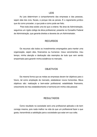 LEIS
      As Leis determinam o comportamento das empresas e das pessoas,
sejam elas leis civis, fiscais, e porque não as penais. É o regramento jurídico
que diz como proceder, o que pode e como pode ser feito.
       Para toda área existe uma lei que a ordene. Na área de Administração,
seguimos um rígido código de ética profissional, presente no Conselho Federal
de Administração, que garante direitos e deveres de um Administrador.


                                   RECURSOS


      Os recursos são todos os investimentos empregados para manter uma
organização, sejam eles, financeiros ou humanos: meus vencimentos; meu
tempo; minha atenção e dedicação são exemplos de tudo que vem sendo
empenhado para garantir minha existência no mercado.




                                   OBJETIVOS


      Da mesma forma que as metas as empresas devem ter objetivos para o
futuro, tal como ampliação de mercado, estabelecer novos horizontes. Meus
objetivos são: realização e bem-estar profissional, estabilidade financeira,
crescimento do meu estabelecimento e harmonia em minha vida pessoal.




                                  RESULTADOS


      Como resultado na sociedade será uma profissional aplicada e de bem
consigo mesma, pois nada melhor na vida do que um profissional fazer o que
gosta, transmitindo a satisfação para a sociedade que estar em sua volta.
 