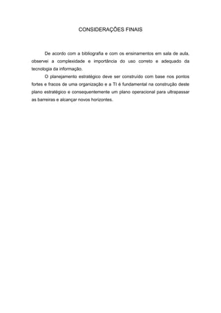 CONSIDERAÇÕES FINAIS



      De acordo com a bibliografia e com os ensinamentos em sala de aula,
observei a complexidade e importância do uso correto e adequado da
tecnologia da informação.
      O planejamento estratégico deve ser construído com base nos pontos
fortes e fracos de uma organização e a TI é fundamental na construção deste
plano estratégico e consequentemente um plano operacional para ultrapassar
as barreiras e alcançar novos horizontes.
 