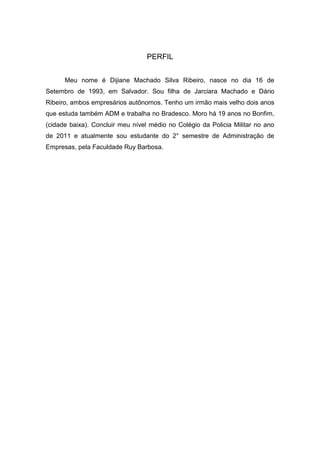 PERFIL


      Meu nome é Dijiane Machado Silva Ribeiro, nasce no dia 16 de
Setembro de 1993, em Salvador. Sou filha de Jarciara Machado e Dário
Ribeiro, ambos empresários autônomos. Tenho um irmão mais velho dois anos
que estuda também ADM e trabalha no Bradesco. Moro há 19 anos no Bonfim,
(cidade baixa). Concluir meu nível médio no Colégio da Policia Militar no ano
de 2011 e atualmente sou estudante do 2° semestre de Administração de
Empresas, pela Faculdade Ruy Barbosa.
 