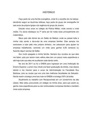 HISTÓRICO


      Faço parte de uma família evangélica, onde fiz a escolha de me batizar,
decidindo seguir as doutrinas bíblicas, faço parte do grupo de coreografia há
seis anos da própria Igreja e da regência do grupo de Jovens.
      Estudei cinco anos no colégio da Policia Militar, onde conclui o nível
médio. Fui aluna destaque na 7ª serie por ter notas boas principalmente em
matemática.
      Meus pais são donos de um Salão de Beleza, onde eu passei toda a
minha vida vendo o dia-a-dia de uma empresa familiar. Eles sempre me
ensinaram a lutar pelo meu próprio dinheiro, me colocavam para ajudar na
empresa trabalhando, varrendo um chão para ganhar 0,50 centavos ou
fazendo algum serviço de Salão.
      Sou muito apegada a minha família. Sempre dou ouvidos ao que eles
me falam, pois por serem mais velhos eles tem um pouco mais experiência e
até hoje tudo que eles me auxiliaram está dando certo.
      No ano de 2011 eu fiz o ENEM para ingressar em uma Instituição de
Ensino Superior, a priori meu intuito era fazer graduação de direito, mas depois
desisti e me inscrevi para o curso de Administração na Faculdade Ruy
Barbosa, pois eu soube que era uma das melhores faculdades de Salvador.
Sendo assim consegui uma boa nota no ENEM e consegui 50% da bolsa.
      Atualmente eu trabalho com Recepcionista em um condomínio de alta
classe. Mas estou procurando um estágio na minha área, para que assim eu
ganhe mais experiência para eu dar continuidade à empresa familiar e também
inicie outra empresa.
 