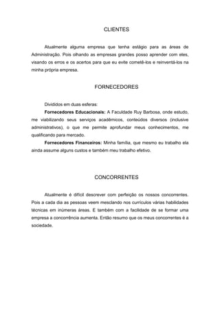 CLIENTES


      Atualmente alguma empresa que tenha estágio para as áreas de
Administração. Pois olhando as empresas grandes posso aprender com eles,
visando os erros e os acertos para que eu evite cometê-los e reinventá-los na
minha própria empresa.


                              FORNECEDORES


      Divididos em duas esferas:
      Fornecedores Educacionais: A Faculdade Ruy Barbosa, onde estudo,
me viabilizando seus serviços acadêmicos, conteúdos diversos (inclusive
administrativos), o que me permite aprofundar meus conhecimentos, me
qualificando para mercado.
      Fornecedores Financeiros: Minha família, que mesmo eu trabalho ela
ainda assume alguns custos e também meu trabalho efetivo.




                              CONCORRENTES


      Atualmente é difícil descrever com perfeição os nossos concorrentes.
Pois a cada dia as pessoas veem mesclando nos currículos várias habilidades
técnicas em inúmeras áreas. E também com a facilidade de se formar uma
empresa a concorrência aumenta. Então resumo que os meus concorrentes é a
sociedade.
 