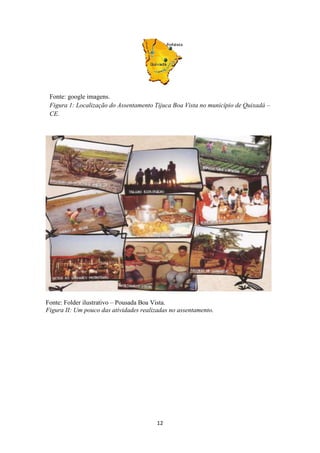 Fonte: google imagens.
 Figura 1: Localização do Assentamento Tijuca Boa Vista no município de Quixadá –
 CE.




Fonte: Folder ilustrativo – Pousada Boa Vista.
Figura II: Um pouco das atividades realizadas no assentamento.




                                         12
 