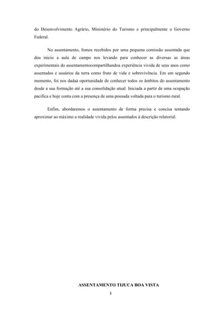 do Desenvolvimento Agrário, Ministério do Turismo e principalmente o Governo
Federal.

       No assentamento, fomos recebidos por uma pequena comissão assentada que
deu inicio a aula de campo nos levando para conhecer as diversas as áreas
experimentais do assentamentocompartilhandoa experiência vivida de seus anos como
assentados e usuários da terra como fruto de vida e sobrevivência. Em um segundo
momento, foi nos dadaà oportunidade de conhecer todos os âmbitos do assentamento
desde a sua formação até a sua consolidação atual. Iniciada a partir de uma ocupação
pacifica e hoje conta com a presença de uma pousada voltada para o turismo rural.

       Enfim, abordaremos o assentamento de forma precisa e concisa tentando
aproximar ao máximo a realidade vivida pelos assentados à descrição relatorial.




                        ASSENTAMENTO TIJUCA BOA VISTA
                                         3
 