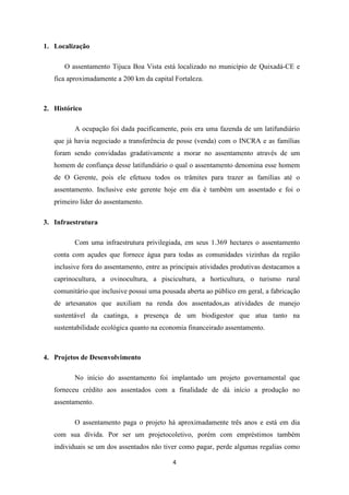 1. Localização

      O assentamento Tijuca Boa Vista está localizado no município de Quixadá-CE e
   fica aproximadamente a 200 km da capital Fortaleza.



2. Histórico

          A ocupação foi dada pacificamente, pois era uma fazenda de um latifundiário
   que já havia negociado a transferência de posse (venda) com o INCRA e as famílias
   foram sendo convidadas gradativamente a morar no assentamento através de um
   homem de confiança desse latifundiário o qual o assentamento denomina esse homem
   de O Gerente, pois ele efetuou todos os trâmites para trazer as famílias até o
   assentamento. Inclusive este gerente hoje em dia é também um assentado e foi o
   primeiro líder do assentamento.

3. Infraestrutura

          Com uma infraestrutura privilegiada, em seus 1.369 hectares o assentamento
   conta com açudes que fornece água para todas as comunidades vizinhas da região
   inclusive fora do assentamento, entre as principais atividades produtivas destacamos a
   caprinocultura, a ovinocultura, a piscicultura, a horticultura, o turismo rural
   comunitário que inclusive possui uma pousada aberta ao público em geral, a fabricação
   de artesanatos que auxiliam na renda dos assentados,as atividades de manejo
   sustentável da caatinga, a presença de um biodigestor que atua tanto na
   sustentabilidade ecológica quanto na economia financeirado assentamento.



4. Projetos de Desenvolvimento

          No início do assentamento foi implantado um projeto governamental que
   forneceu crédito aos assentados com a finalidade de dá início a produção no
   assentamento.

          O assentamento paga o projeto há aproximadamente três anos e está em dia
   com sua dívida. Por ser um projetocoletivo, porém com empréstimos também
   individuais se um dos assentados não tiver como pagar, perde algumas regalias como

                                            4
 