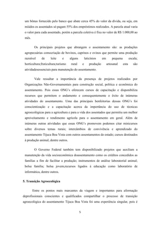 um bônus fornecido pelo banco que abate cerca 45% do valor da dívida, ou seja, em
 miúdos os assentados só pagam 55% dos empréstimos realizados. A parcela atual varia
 o valor para cada assentado, porém a parcela coletiva é fixa no valor de R$ 1.000,00 ao
 mês.

         Os principais projetos que abrangem o assentamento são: as produções
 agropecuárias comocriação de bovinos, caprinos e ovinos que permite uma produção
 razoável     de     leite     e     alguns           laticínios     em       pequena          escala;
 horticultura;fruticultura;turismo    rural       e       produção        artesanal     esta      são
 atividadesessenciais para manutenção do assentamento.

         Vale ressaltar a importância da presença de projetos realizados por
 Organizações Não-Governamentais para construção social, politica e econômica do
 assentamento. Pois essas ONG’s oferecem cursos de capacitação e disponibiliza
 recursos que permitem o andamento e consequentemente o êxito de inúmeras
 atividades do assentamento. Uma das principais benfeitorias dessas ONG’s foi
 conscientização e a capacitação acerca da importância do uso de técnicas
 agroecológicas para a agricultura e para a vida dos assentados que permitiu um melhor
 aproveitamento e rendimento agrícola para o assentamento em geral. Além de
 inúmeras outras atividades que essas ONG’s promovem podemos citar minicursos
 sobre diversos temas rurais; intercâmbios de convivência e aprendizado do
 assentamento Tijuca Boa Vista com outros assentamentos do estado; cursos destinados
 à produção animal, dentre outros.

         O Governo Federal também tem disponibilizado projetos que auxiliam a
 manutenção da vida socioeconômica doassentamento como os créditos concedidos as
 famílias a fim de facilitar a produção; instrumentos de análise laboratorial animal;
 bolsa família; bolsa jovem,recursos ligados à educação como laboratório de
 informática, dentre outros.

5. Transição Agroecológica

        Entre os pontos mais marcantes da viagem e importantes para aformação
deprofissionais conscientes e qualificados compartilhar o processo de transição
agroecológica do assentamento Tijuca Boa Vista foi uma experiência singular, pois é


                                              5
 