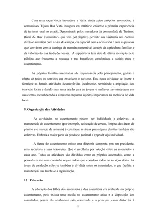 Com uma experiência inovadora a ideia vinda pelos próprios assentados, à
 comunidade Tijuca Boa Vista inaugura em território cearense a primeira experiência
 de turismo rural no estado. Denominado pelos moradores da comunidade de Turismo
 Rural de Base Comunitária que tem por objetivo permitir aos visitantes um contato
 direto e autêntico com a vida do campo, em especial com o semiárido e com as pessoas
 que convivem com a caatinga de maneira sustentável através da agricultura familiar e
 da valorização das tradições locais. A experiência tem sido de ótima aceitação pelo
 público que frequenta a pousada e traz benefícios econômicos e sociais para o
 assentamento.

         As próprias famílias assentadas são responsáveis pelo planejamento, gestão e
oferta de todos os serviços que envolvem o turismo. Essa nova atividade se insere e
fortalece as demais atividades desenvolvidas localmente, permitindo a ampliação dos
serviços locais e dando mais uma opção para os jovens e mulheres permanecerem em
suas terras, reconhecendo a si mesmo enquanto sujeitos importantes na melhoria de vida
local.

 9. Organização das Atividades

          As atividades no assentamento podem ser individuais e coletivas. A
 manutenção do assentamento (por exemplo, colocação de cercas, limpeza das áreas de
 plantio e o manejo de animais) é coletiva e as áreas para alguns plantios também são
 coletivas. Embora a maior parte da produção (animal e vegetal) seja individual.

          A frente do assentamento existe uma diretoria composta por: um presidente,
 uma secretária e uma tesoureira. Que é escolhida por votação entre os assentados a
 cada ano. Todas as atividades são divididas entre os próprios assentados, como a
 pousada existe uma comissão organizadora que coordena todos os serviços desta. As
 áreas de produção coletiva também é dividida entre os assentados, o que facilita a
 manutenção das tarefas e a organização.

 10. Educação

         A educação dos filhos dos assentados e dos assentados era realizada no próprio
 assentamento, pois existia uma escola no assentamento ativa e a disposição dos
 assentados, porém ela atualmente está desativada e a principal causa disto foi à

                                           8
 